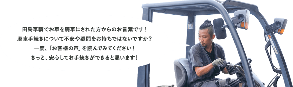 田島車輌でお車を廃車にされた方からのお言葉です！廃車手続きについて不安や疑問をお持ちではないですか？一度、「お客様の声」を読んでみてください！きっと、安心してお手続きができると思います！